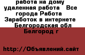 работа на дому, удаленная работа - Все города Работа » Заработок в интернете   . Белгородская обл.,Белгород г.